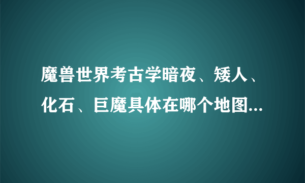 魔兽世界考古学暗夜、矮人、化石、巨魔具体在哪个地图，详细点说下谢谢