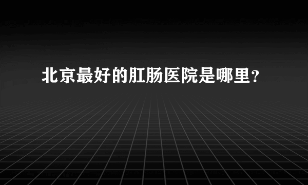 北京最好的肛肠医院是哪里？