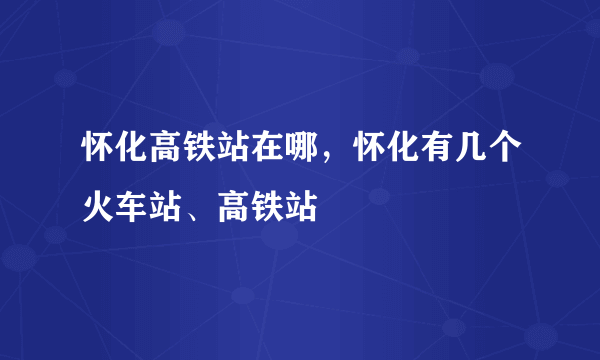 怀化高铁站在哪，怀化有几个火车站、高铁站