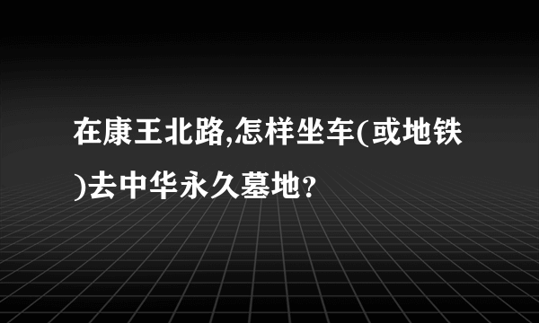 在康王北路,怎样坐车(或地铁)去中华永久墓地？