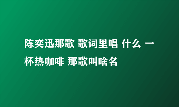 陈奕迅那歌 歌词里唱 什么 一杯热咖啡 那歌叫啥名