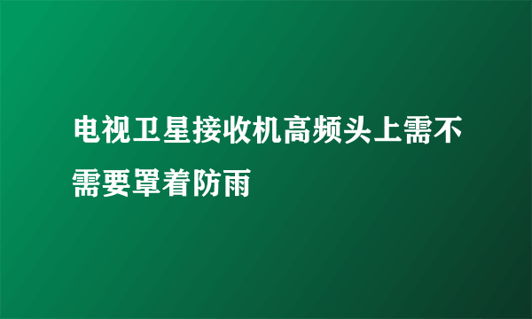 电视卫星接收机高频头上需不需要罩着防雨