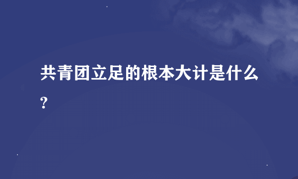 共青团立足的根本大计是什么?