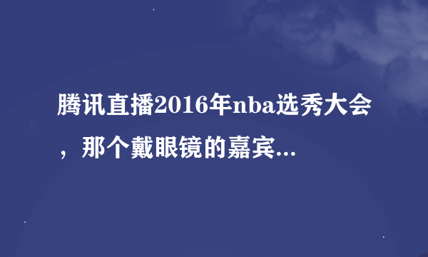 腾讯直播2016年nba选秀大会，那个戴眼镜的嘉宾是谁？？？？ 就没听他说一句话，还在那玩手机！！