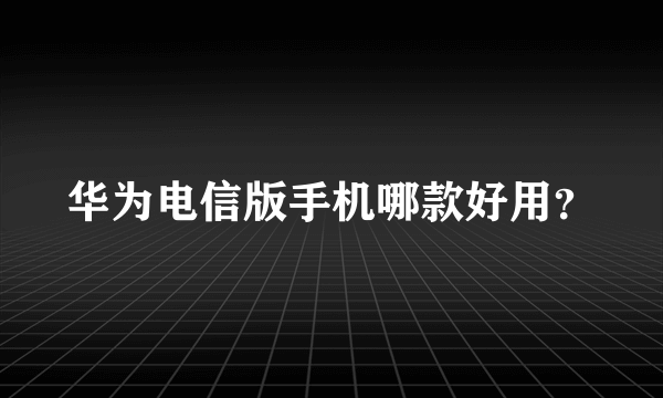 华为电信版手机哪款好用？