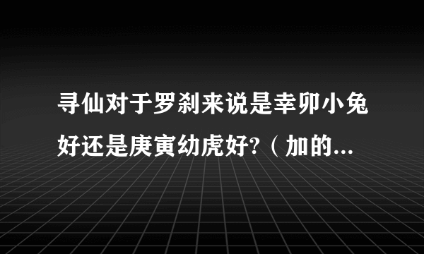 寻仙对于罗刹来说是幸卯小兔好还是庚寅幼虎好?（加的属性），福星那儿兑换的四维一般是多少？