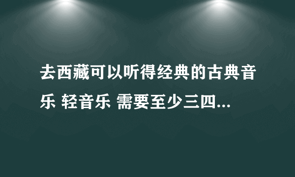 去西藏可以听得经典的古典音乐 轻音乐 需要至少三四百首 各位帮帮忙 把知道的告诉我