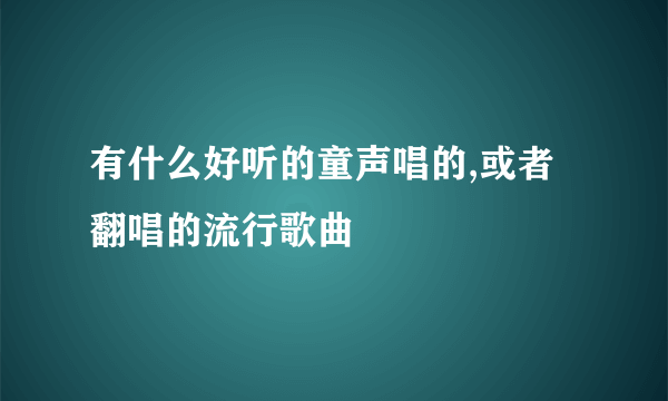 有什么好听的童声唱的,或者翻唱的流行歌曲