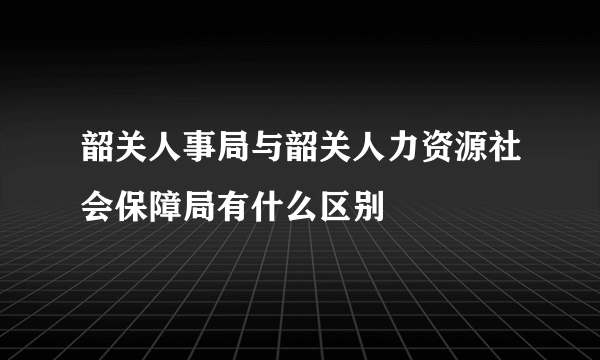 韶关人事局与韶关人力资源社会保障局有什么区别