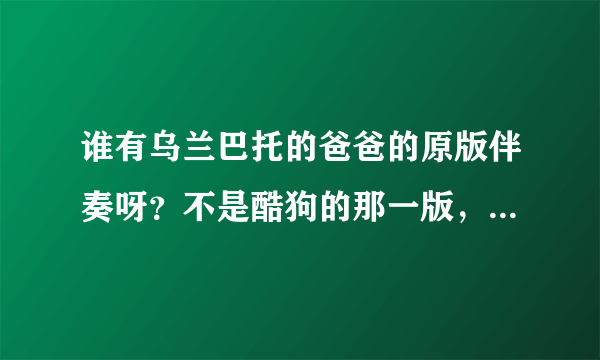 谁有乌兰巴托的爸爸的原版伴奏呀？不是酷狗的那一版，要原唱的伴奏，4分多钟的