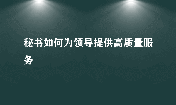 秘书如何为领导提供高质量服务