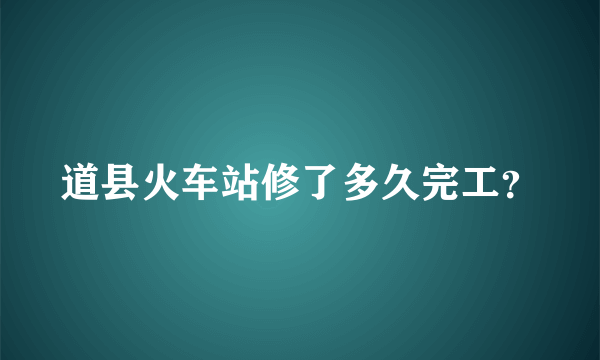 道县火车站修了多久完工？