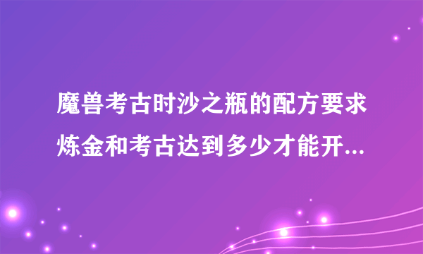 魔兽考古时沙之瓶的配方要求炼金和考古达到多少才能开出来呢？