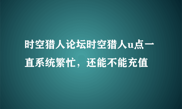 时空猎人论坛时空猎人u点一直系统繁忙，还能不能充值