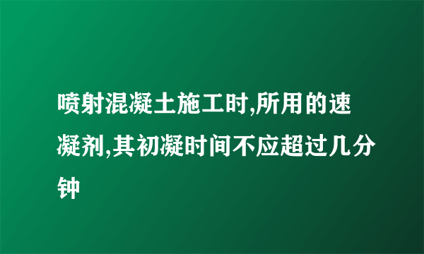 喷射混凝土施工时,所用的速凝剂,其初凝时间不应超过几分钟