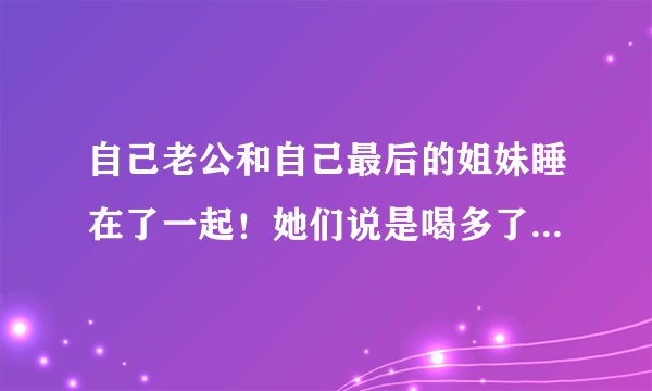 自己老公和自己最后的姐妹睡在了一起！她们说是喝多了!我该不该原谅她们？我该怎么办？