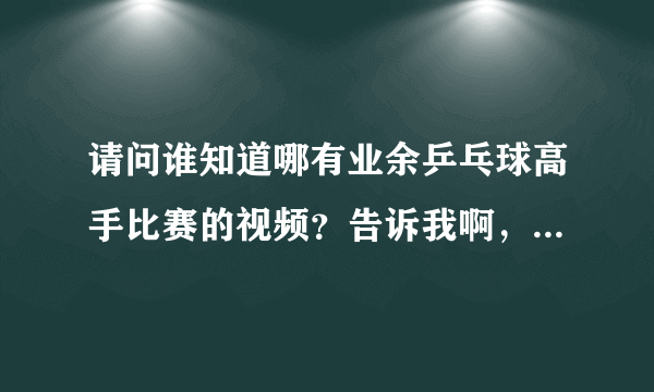 请问谁知道哪有业余乒乓球高手比赛的视频？告诉我啊，谢谢了！