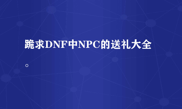 跪求DNF中NPC的送礼大全。