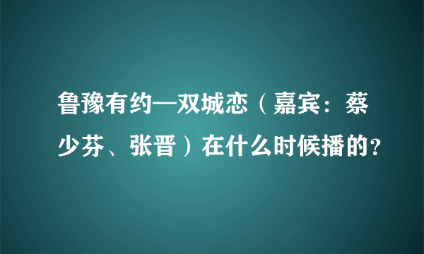 鲁豫有约—双城恋（嘉宾：蔡少芬、张晋）在什么时候播的？