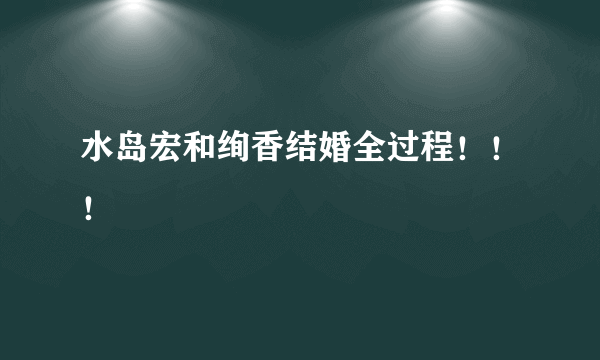 水岛宏和绚香结婚全过程！！！