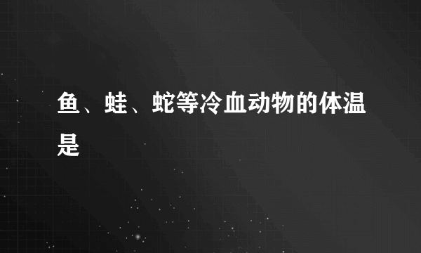 鱼、蛙、蛇等冷血动物的体温是