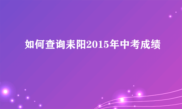 如何查询耒阳2015年中考成绩