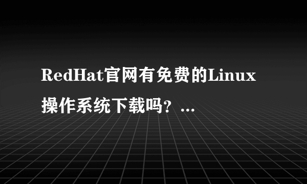 RedHat官网有免费的Linux操作系统下载吗？ 如果有的话怎么下载啊？ 谢谢哦！