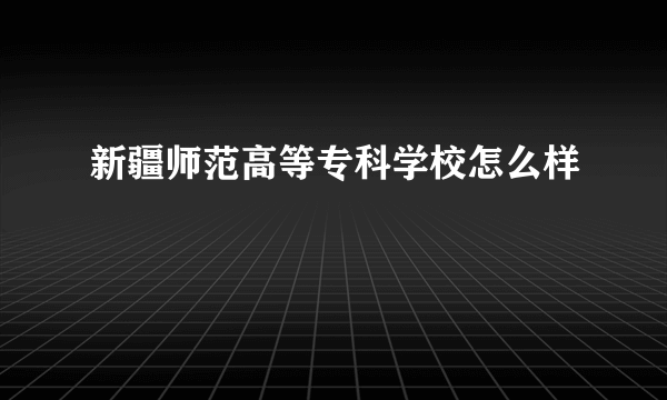 新疆师范高等专科学校怎么样