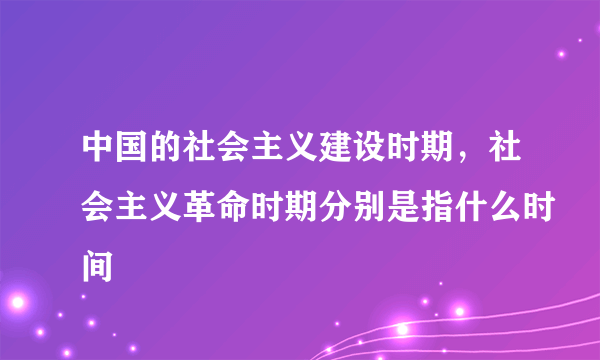 中国的社会主义建设时期，社会主义革命时期分别是指什么时间