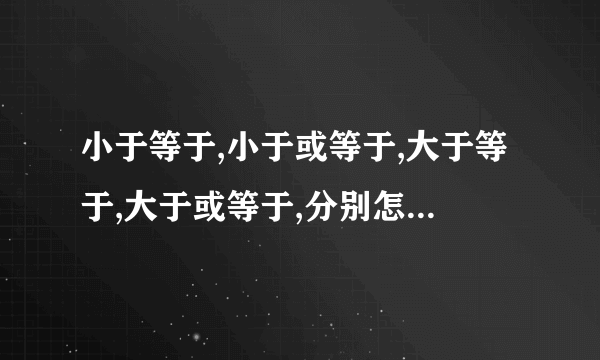 小于等于,小于或等于,大于等于,大于或等于,分别怎么表示?