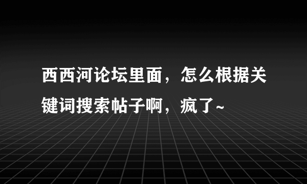 西西河论坛里面，怎么根据关键词搜索帖子啊，疯了~