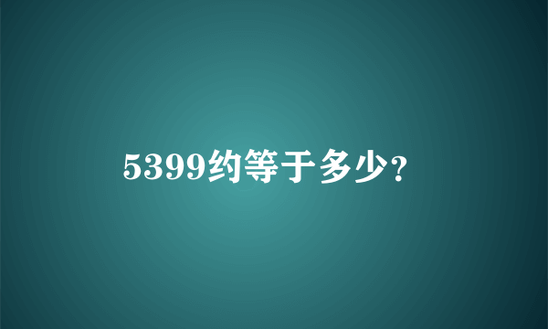 5399约等于多少？