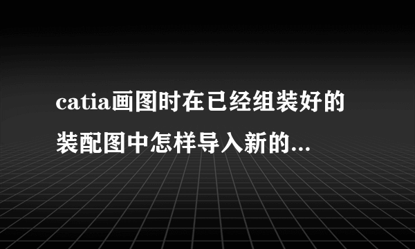 catia画图时在已经组装好的装配图中怎样导入新的零件进行组装