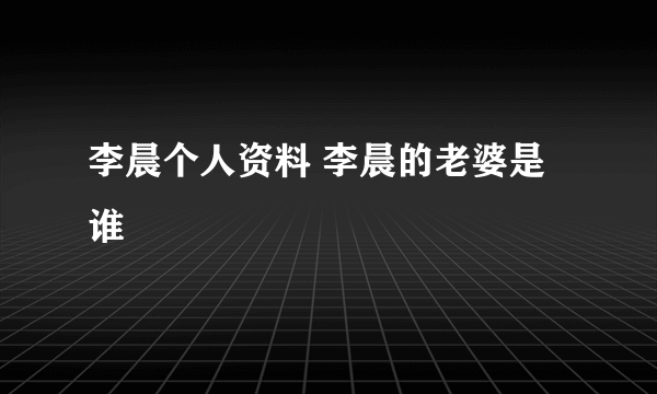 李晨个人资料 李晨的老婆是谁