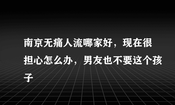 南京无痛人流哪家好，现在很担心怎么办，男友也不要这个孩子