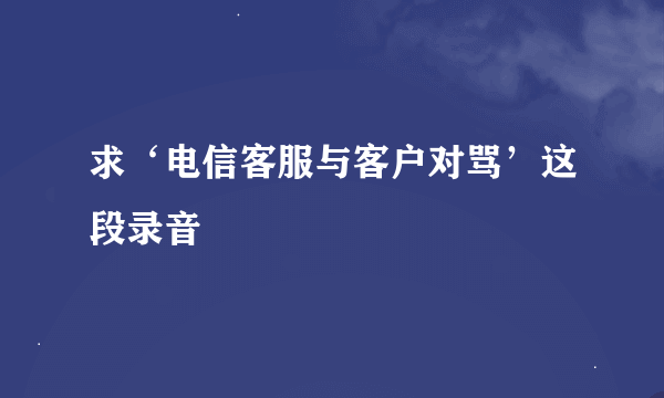 求‘电信客服与客户对骂’这段录音