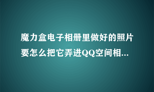 魔力盒电子相册里做好的照片要怎么把它弄进QQ空间相册里去？？知道的请前辈帮帮忙吧？