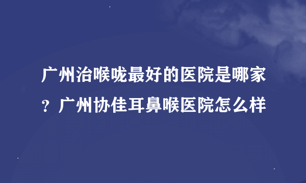 广州治喉咙最好的医院是哪家？广州协佳耳鼻喉医院怎么样