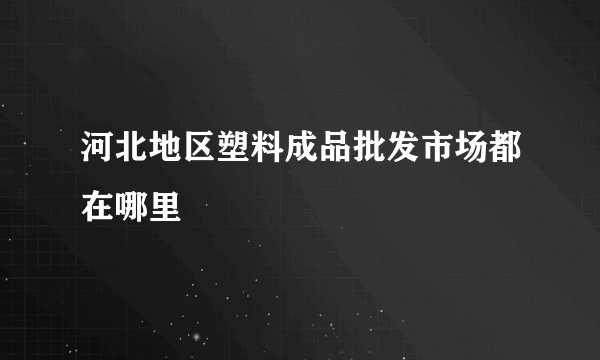 河北地区塑料成品批发市场都在哪里