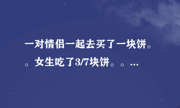 一对情侣一起去买了一块饼。。女生吃了3/7块饼。。男生吃掉剩下的4/7块饼。。男生比女生多出了4.