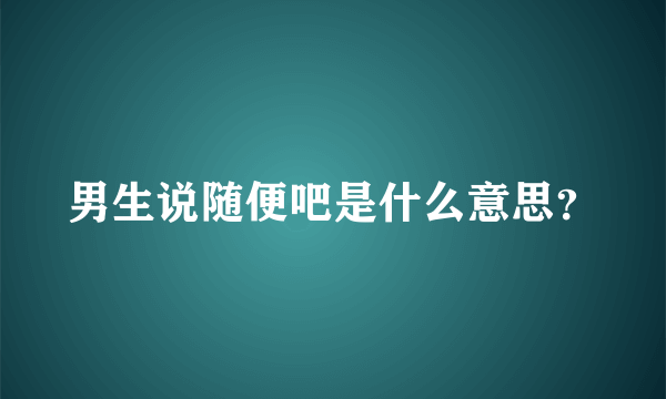 男生说随便吧是什么意思？