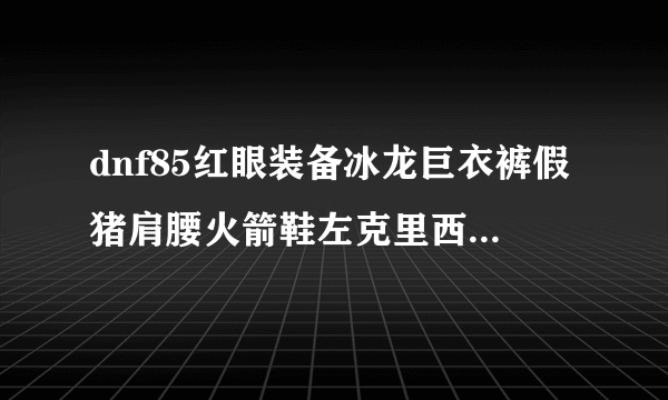 dnf85红眼装备冰龙巨衣裤假猪肩腰火箭鞋左克里西斯护腕右冰强首饰悲鸣链镯漩涡者，求加点方案、装备指点