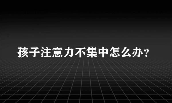 孩子注意力不集中怎么办？