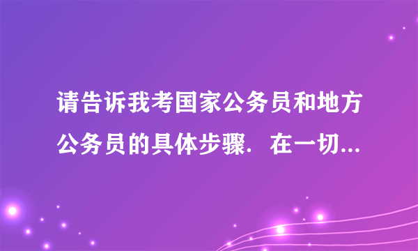 请告诉我考国家公务员和地方公务员的具体步骤．在一切顺利的情况下，谢谢