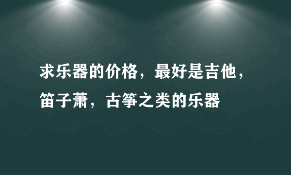 求乐器的价格，最好是吉他，笛子萧，古筝之类的乐器