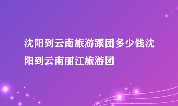 沈阳到云南旅游跟团多少钱沈阳到云南丽江旅游团