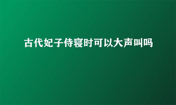 古代妃子侍寝时可以大声叫吗