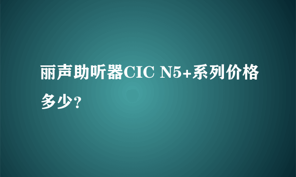 丽声助听器CIC N5+系列价格多少？