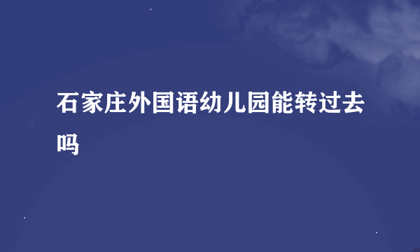 石家庄外国语幼儿园能转过去吗