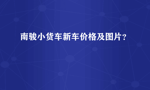 南骏小货车新车价格及图片？